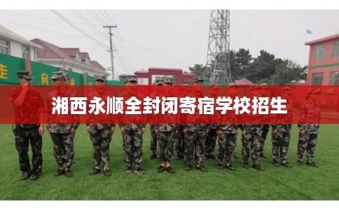 湘西永顺全封闭寄宿学校招生 湘西永顺全封闭寄宿学校招生