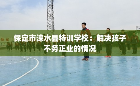 保定市涞水县特训学校:解决孩子不务正业的情况 保定市涞水县特训学校:解决孩子不务正业的情况
