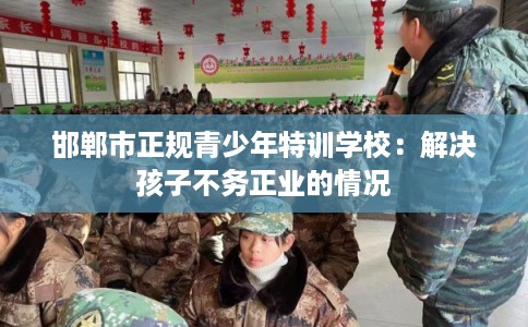 邯郸市正规青少年特训学校:解决孩子不务正业的情况 邯郸市正规青少年特训学校:解决孩子不务正业的情况