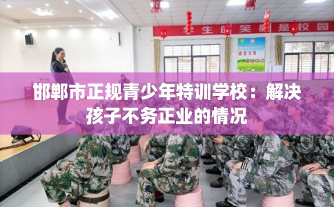 邯郸市正规青少年特训学校:解决孩子不务正业的情况 邯郸市正规青少年特训学校:解决孩子不务正业的情况