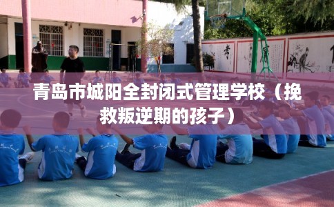 青岛市城阳全封闭式管理学校(挽救叛逆期的孩子) 青岛市城阳全封闭式管理学校(挽救叛逆期的孩子)