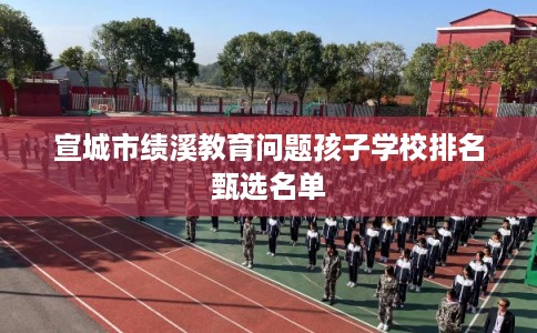 宣城市绩溪教育问题孩子学校排名甄选名单 宣城市绩溪教育问题孩子学校排名甄选名单