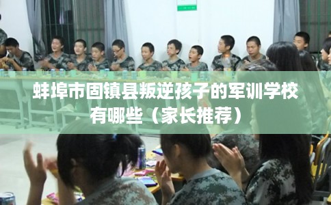 蚌埠市固镇县叛逆孩子的军训学校有哪些(家长推荐) 蚌埠市固镇县叛逆孩子的军训学校有哪些(家长推荐)