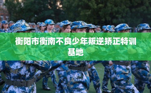 衡阳市衡南不良少年叛逆矫正特训基地 衡阳市衡南不良少年叛逆矫正特训基地