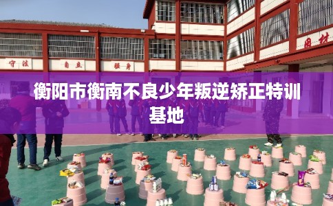 衡阳市衡南不良少年叛逆矫正特训基地 衡阳市衡南不良少年叛逆矫正特训基地