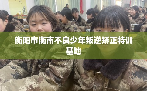 衡阳市衡南不良少年叛逆矫正特训基地 衡阳市衡南不良少年叛逆矫正特训基地