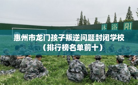 惠州市龙门孩子叛逆问题封闭学校(排行榜名单前十) 惠州市龙门孩子叛逆问题封闭学校(排行榜名单前十)