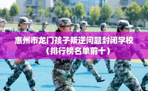 惠州市龙门孩子叛逆问题封闭学校(排行榜名单前十) 惠州市龙门孩子叛逆问题封闭学校(排行榜名单前十)