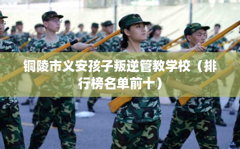 铜陵市义安孩子叛逆管教学校(排行榜名单前十) 铜陵市义安孩子叛逆管教学校(排行榜名单前十)