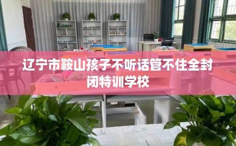 辽宁市鞍山孩子不听话管不住全封闭特训学校