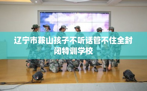 辽宁市鞍山孩子不听话管不住全封闭特训学校