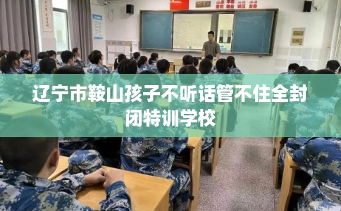辽宁市鞍山孩子不听话管不住全封闭特训学校