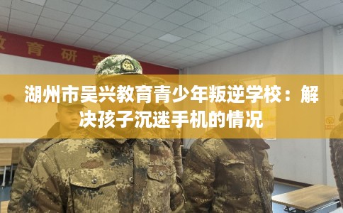 湖州市吴兴教育青少年叛逆学校:解决孩子沉迷手机的情况 湖州市吴兴教育青少年叛逆学校:解决孩子沉迷手机的情况