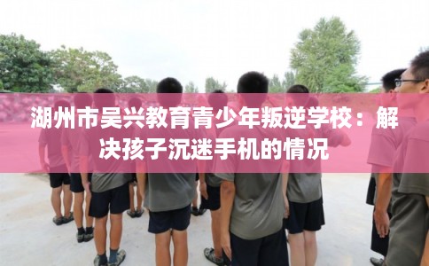湖州市吴兴教育青少年叛逆学校:解决孩子沉迷手机的情况 湖州市吴兴教育青少年叛逆学校:解决孩子沉迷手机的情况