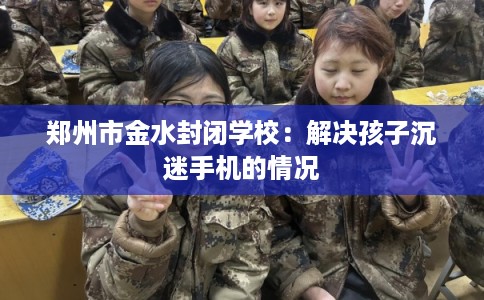 郑州市金水封闭学校:解决孩子沉迷手机的情况 郑州市金水封闭学校:解决孩子沉迷手机的情况