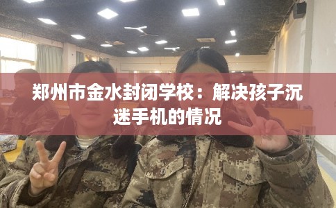 郑州市金水封闭学校:解决孩子沉迷手机的情况 郑州市金水封闭学校:解决孩子沉迷手机的情况