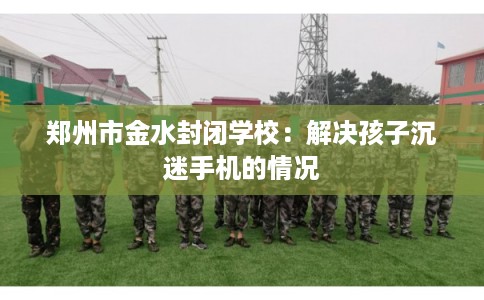郑州市金水封闭学校:解决孩子沉迷手机的情况 郑州市金水封闭学校:解决孩子沉迷手机的情况