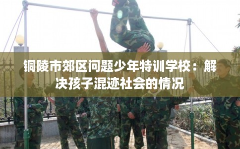 铜陵市郊区问题少年特训学校:解决孩子混迹社会的情况 铜陵市郊区问题少年特训学校:解决孩子混迹社会的情况