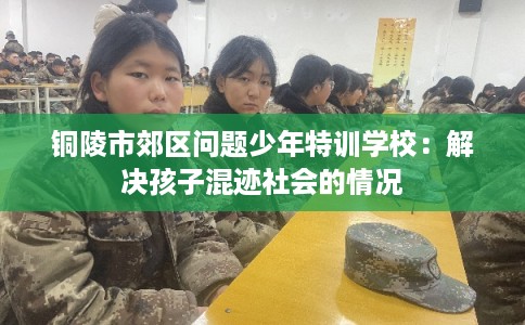 铜陵市郊区问题少年特训学校:解决孩子混迹社会的情况 铜陵市郊区问题少年特训学校:解决孩子混迹社会的情况
