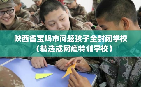 陕西省宝鸡市问题孩子全封闭学校(精选戒网瘾特训学校) 陕西省宝鸡市问题孩子全封闭学校(精选戒网瘾特训学校)