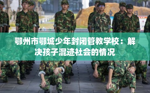 鄂州市鄂城少年封闭管教学校:解决孩子混迹社会的情况 鄂州市鄂城少年封闭管教学校:解决孩子混迹社会的情况