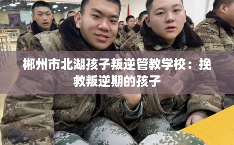 郴州市北湖孩子叛逆管教学校:挽救叛逆期的孩子 郴州市北湖孩子叛逆管教学校:挽救叛逆期的孩子