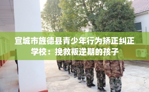 宣城市旌德县青少年行为矫正纠正学校:挽救叛逆期的孩子 宣城市旌德县青少年行为矫正纠正学校:挽救叛逆期的孩子