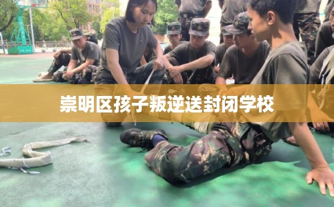 崇明区孩子叛逆送封闭学校 崇明区孩子叛逆送封闭学校