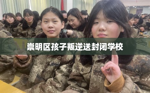 崇明区孩子叛逆送封闭学校 崇明区孩子叛逆送封闭学校