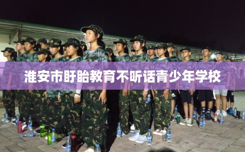 淮安市盱眙教育不听话青少年学校 淮安市盱眙教育不听话青少年学校