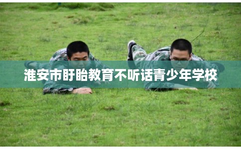 淮安市盱眙教育不听话青少年学校 淮安市盱眙教育不听话青少年学校