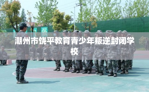 潮州市饶平教育青少年叛逆封闭学校 潮州市饶平教育青少年叛逆封闭学校