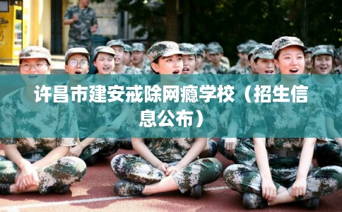 许昌市建安戒除网瘾学校(招生信息公布) 许昌市建安戒除网瘾学校(招生信息公布)