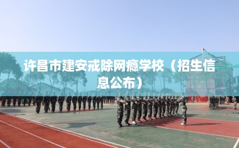 许昌市建安戒除网瘾学校(招生信息公布) 许昌市建安戒除网瘾学校(招生信息公布)