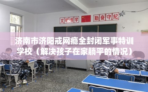 济南市济阳戒网瘾全封闭军事特训学校(解决孩子在家躺平的情况) 济南市济阳戒网瘾全封闭军事特训学校(解决孩子在家躺平的情况)
