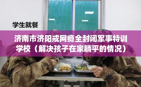 济南市济阳戒网瘾全封闭军事特训学校(解决孩子在家躺平的情况) 济南市济阳戒网瘾全封闭军事特训学校(解决孩子在家躺平的情况)