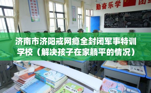 济南市济阳戒网瘾全封闭军事特训学校(解决孩子在家躺平的情况) 济南市济阳戒网瘾全封闭军事特训学校(解决孩子在家躺平的情况)