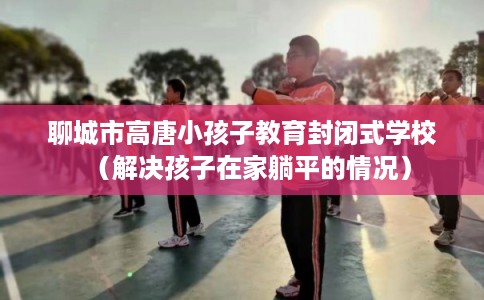 聊城市高唐小孩子教育封闭式学校(解决孩子在家躺平的情况) 聊城市高唐小孩子教育封闭式学校(解决孩子在家躺平的情况)