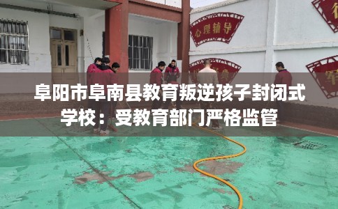 阜阳市阜南县教育叛逆孩子封闭式学校:受教育部门严格监管 阜阳市阜南县教育叛逆孩子封闭式学校:受教育部门严格监管