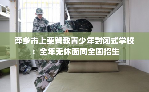 萍乡市上栗管教青少年封闭式学校:全年无休面向全国招生 萍乡市上栗管教青少年封闭式学校:全年无休面向全国招生