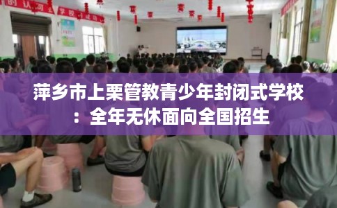 萍乡市上栗管教青少年封闭式学校:全年无休面向全国招生 萍乡市上栗管教青少年封闭式学校:全年无休面向全国招生