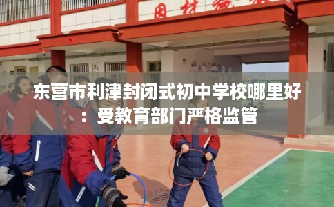 东营市利津封闭式初中学校哪里好:受教育部门严格监管 东营市利津封闭式初中学校哪里好:受教育部门严格监管