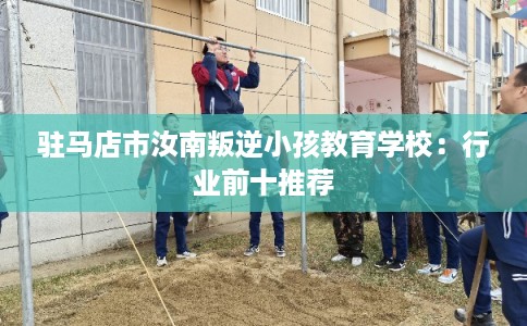 驻马店市汝南叛逆小孩教育学校:行业前十推荐 驻马店市汝南叛逆小孩教育学校:行业前十推荐