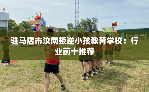 驻马店市汝南叛逆小孩教育学校:行业前十推荐 驻马店市汝南叛逆小孩教育学校:行业前十推荐