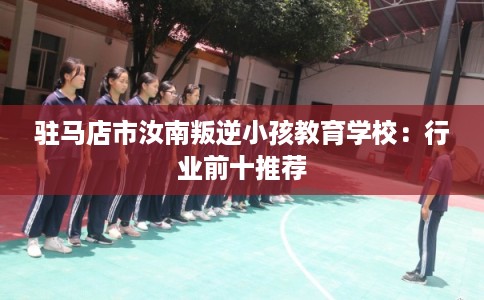 驻马店市汝南叛逆小孩教育学校:行业前十推荐 驻马店市汝南叛逆小孩教育学校:行业前十推荐