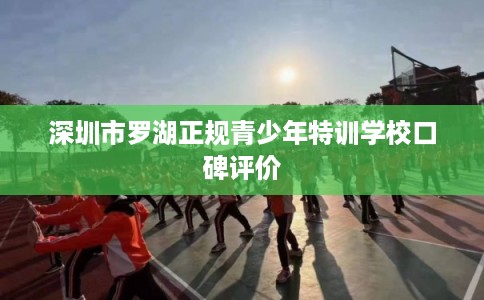 深圳市罗湖正规青少年特训学校口碑评价 深圳市罗湖正规青少年特训学校口碑评价