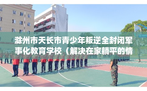 滁州市天长市青少年叛逆全封闭军事化教育学校(解决在家躺平的情况) 滁州市天长市青少年叛逆全封闭军事化教育学校(解决在家躺平的情况)