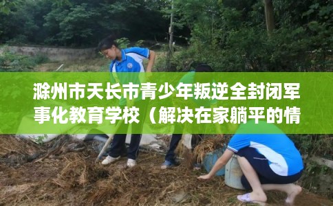 滁州市天长市青少年叛逆全封闭军事化教育学校(解决在家躺平的情况) 滁州市天长市青少年叛逆全封闭军事化教育学校(解决在家躺平的情况)