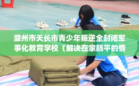 滁州市天长市青少年叛逆全封闭军事化教育学校(解决在家躺平的情况) 滁州市天长市青少年叛逆全封闭军事化教育学校(解决在家躺平的情况)