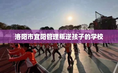 洛阳市宜阳管理叛逆孩子的学校 洛阳市宜阳管理叛逆孩子的学校
